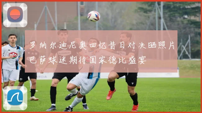 罗纳尔迪尼奥回忆昔日对决晒照片巴萨球迷期待国家德比盛宴