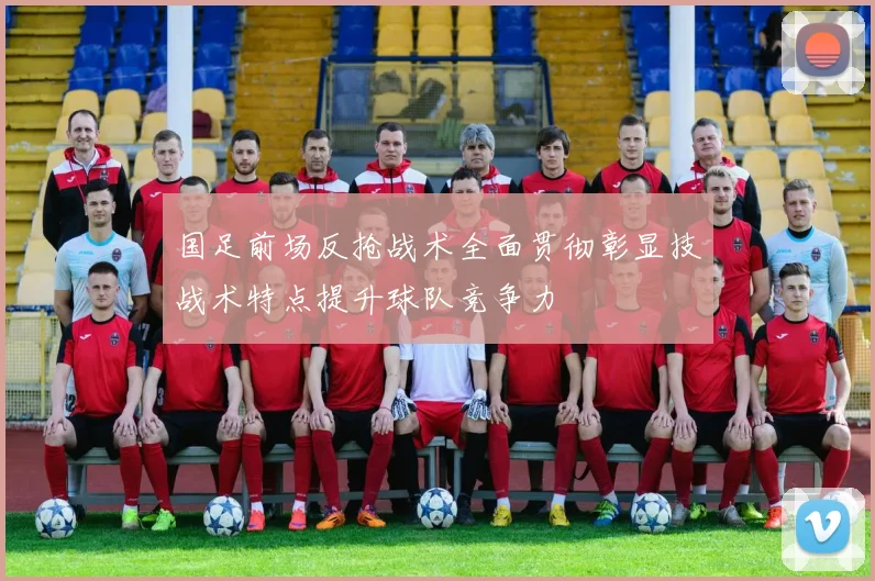 国足前场反抢战术全面贯彻彰显技战术特点提升球队竞争力