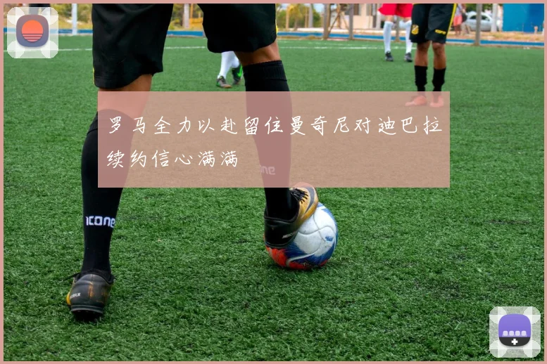 罗马全力以赴留住曼奇尼对迪巴拉续约信心满满