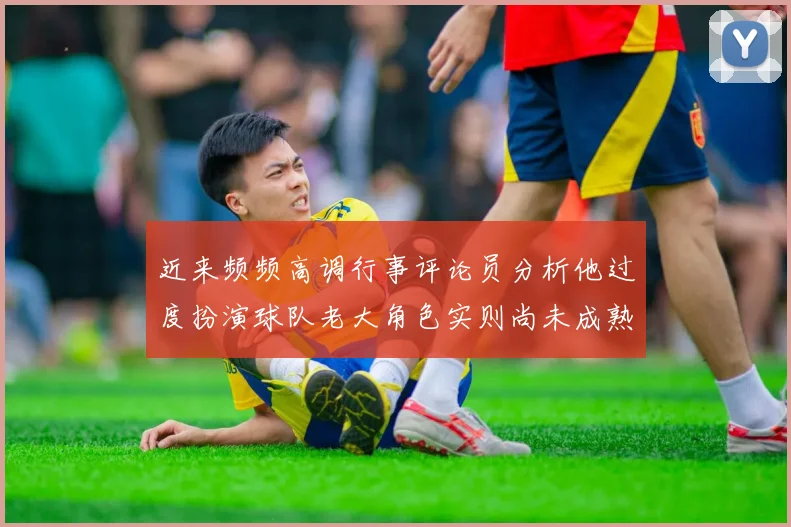 近来频频高调行事评论员分析他过度扮演球队老大角色实则尚未成熟