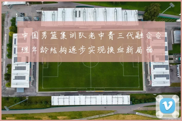 中国男篮集训队老中青三代融合合理年龄结构逐步实现换血新局面