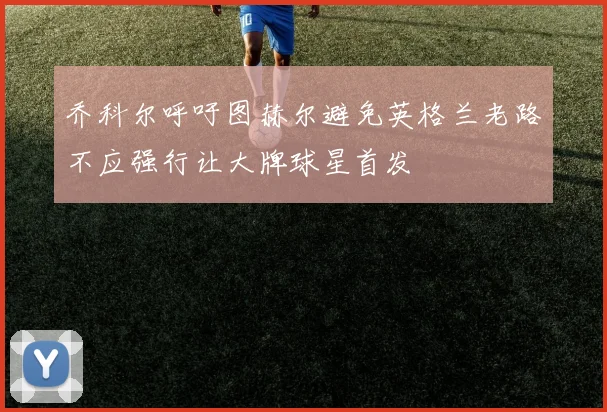 乔科尔呼吁图赫尔避免英格兰老路不应强行让大牌球星首发