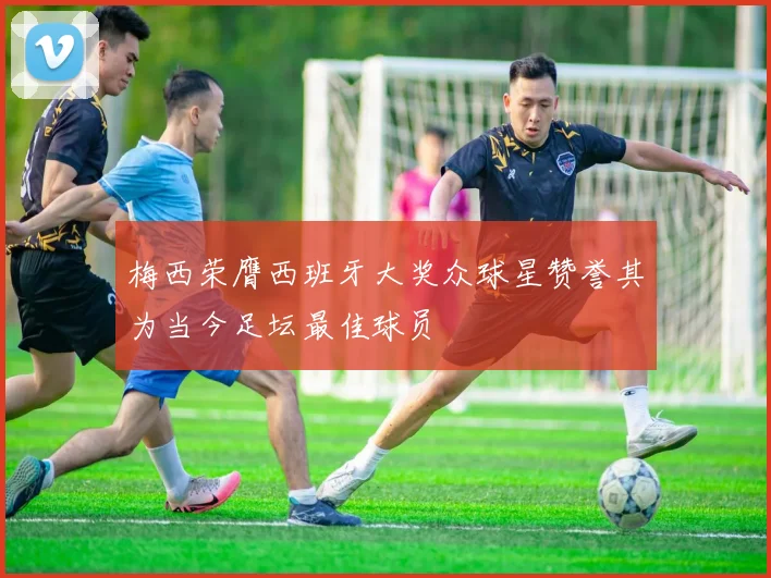 梅西荣膺西班牙大奖众球星赞誉其为当今足坛最佳球员