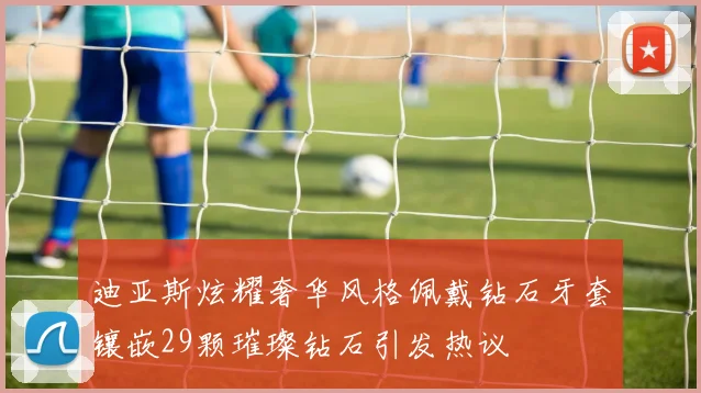 迪亚斯炫耀奢华风格佩戴钻石牙套镶嵌29颗璀璨钻石引发热议
