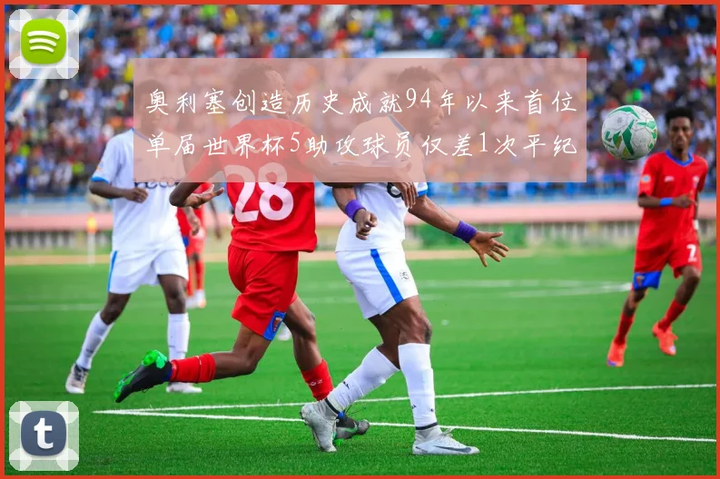 奥利塞创造历史成就94年以来首位单届世界杯5助攻球员仅差1次平纪录