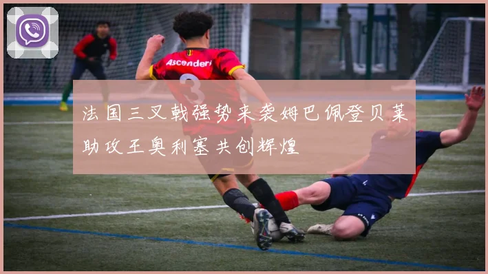 法国三叉戟强势来袭姆巴佩登贝莱助攻王奥利塞共创辉煌