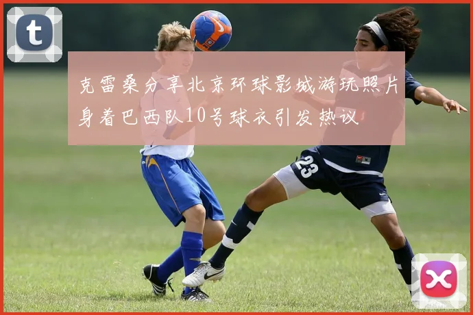 克雷桑分享北京环球影城游玩照片身着巴西队10号球衣引发热议