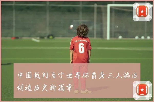 中国裁判马宁世界杯首秀三人执法创造历史新篇章