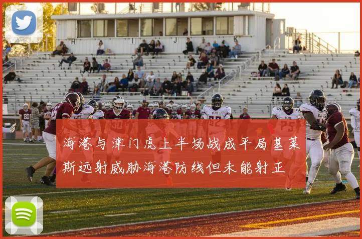 海港与津门虎上半场战成平局基莱斯远射威胁海港防线但未能射正