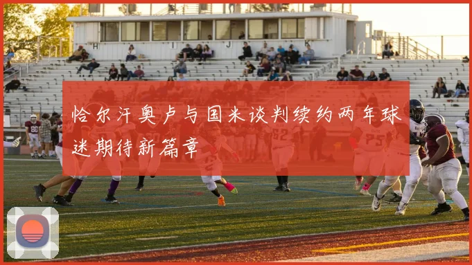 恰尔汗奥卢与国米谈判续约两年球迷期待新篇章